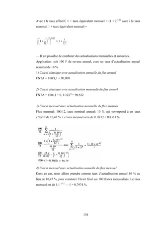 138
Avec i le taux effectif, 1 + taux équivalent mensuel = (1 + i)1/12
avec i le taux
nominal, 1 + taux équivalent mensuel =
— Il est possible de combiner des actualisations mensuelles et annuelles.
Application: soit 100 F de revenu annuel, avec un taux d’actualisation annuel
nominal de 10 %.
1) Calcul classique avec actualisation annuelle du flux annuel
FNTA = 100/1,1 = 90,909
2) Calcul classique avec actualisation mensuelle du flux annuel
FNTA = 100 (1 + 0, 1/12)12
= 90,522
3) Calcul mensuel avec actualisation mensuelle du flux mensuel
Flux mensuel: 100/12, taux nominal annuel: 10 % qui correspond à un taux
effectif de 10,47 %. Le taux mensuel sera de 0,10/12 = 0,8333 %.
4) Calcul mensuel avec actualisation annuelle du flux mensuel
Dans ce cas, nous allons prendre comme taux d’actualisation annuel 10 % au
lieu de 10,47 %, pour constater l’écart final sur 100 francs mensualisés. Le taux
mensuel est de 1,1 1/12
— 1 = 0,7974 %.
 