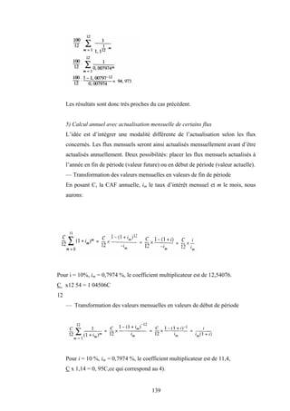 139
Les résultats sont donc très proches du cas précédent.
5) Calcul annuel avec actualisation mensuelle de certains flux
L’idée est d’intégrer une modalité différente de l’actualisation selon les flux
concernés. Les flux mensuels seront ainsi actualisés mensuellement avant d’être
actualisés annuellement. Deux possibilités: placer les flux mensuels actualisés à
l’année en fin de période (valeur future) ou en début de période (valeur actuelle).
— Transformation des valeurs mensuelles en valeurs de fin de période
En posant C, la CAF annuelle, im le taux d’intérêt mensuel et m le mois, nous
aurons:
Pour i = 10%, im = 0,7974 %, le coefficient multiplicateur est de 12,54076.
C x12 54 = 1 04506C
12
— Transformation des valeurs mensuelles en valeurs de début de période
Pour i = 10 %, im = 0,7974 %, le coefficient multiplicateur est de 11,4,
C x 1,14 = 0, 95C,ce qui correspond au 4).
 