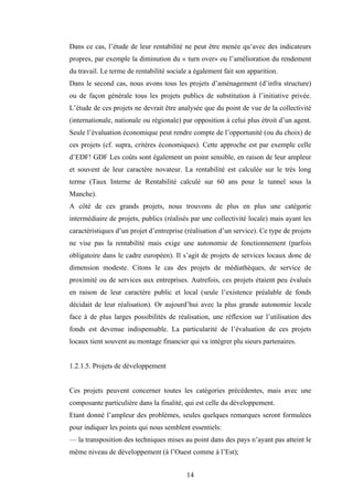14
Dans ce cas, l’étude de leur rentabilité ne peut être menée qu’avec des indicateurs
propres, par exemple la diminution du « turn over» ou l’amélioration du rendement
du travail. Le terme de rentabilité sociale a également fait son apparition.
Dans le second cas, nous avons tous les projets d’aménagement (d’infra structure)
ou de façon générale tous les projets publics de substitution à l’initiative privée.
L’étude de ces projets ne devrait être analysée que du point de vue de la collectivité
(internationale, nationale ou régionale) par opposition à celui plus étroit d’un agent.
Seule l’évaluation économique peut rendre compte de l’opportunité (ou du choix) de
ces projets (cf. supra, critères économiques). Cette approche est par exemple celle
d’EDF! GDF Les coûts sont également un point sensible, en raison de leur ampleur
et souvent de leur caractère novateur. La rentabilité est calculée sur le très long
terme (Taux Interne de Rentabilité calculé sur 60 ans pour le tunnel sous la
Manche).
A côté de ces grands projets, nous trouvons de plus en plus une catégorie
intermédiaire de projets, publics (réalisés par une collectivité locale) mais ayant les
caractéristiques d’un projet d’entreprise (réalisation d’un service). Ce type de projets
ne vise pas la rentabilité mais exige une autonomie de fonctionnement (parfois
obligatoire dans le cadre européen). Il s’agit de projets de services locaux donc de
dimension modeste. Citons le cas des projets de médiathèques, de service de
proximité ou de services aux entreprises. Autrefois, ces projets étaient peu évalués
en raison de leur caractère public et local (seule l’existence préalable de fonds
décidait de leur réalisation). Or aujourd’hui avec la plus grande autonomie locale
face à de plus larges possibilités de réalisation, une réflexion sur l’utilisation des
fonds est devenue indispensable. La particularité de l’évaluation de ces projets
locaux tient souvent au montage financier qui va intégrer plu sieurs partenaires.
1.2.1.5. Projets de développement
Ces projets peuvent concerner toutes les catégories précédentes, mais avec une
composante particulière dans la finalité, qui est celle du développement.
Etant donné l’ampleur des problèmes, seules quelques remarques seront formulées
pour indiquer les points qui nous semblent essentiels:
— la transposition des techniques mises au point dans des pays n’ayant pas atteint le
même niveau de développement (à l’Ouest comme à l’Est);
 