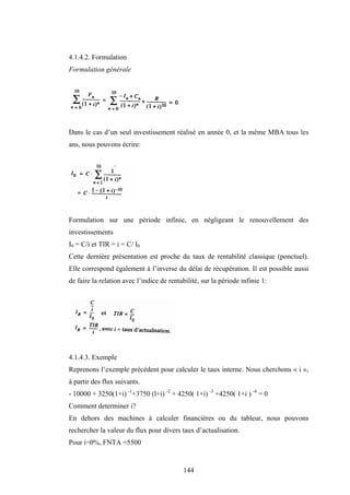 144
4.1.4.2. Formulation
Formulation générale
Dans le cas d’un seul investissement réalisé en année 0, et la même MBA tous les
ans, nous pouvons écrire:
Formulation sur une période infinie, en négligeant le renouvellement des
investissements
I0 = C/i et TIR = i = C/ I0
Cette dernière présentation est proche du taux de rentabilité classique (ponctuel).
Elle correspond également à l’inverse du délai de récupération. Il est possible aussi
de faire la relation avec l’indice de rentabilité, sur la période infinie 1:
4.1.4.3. Exemple
Reprenons l’exemple précédent pour calculer le taux interne. Nous cherchons « i »,
à partir des flux suivants.
- 10000 + 3250(1+i) -1
+3750 (l+i) -2
+ 4250( 1+i) -3
+4250( 1+i ) -4
= 0
Comment determiner i?
En dehors des machines à calculer financières ou du tableur, nous pouvons
rechercher la valeur du flux pour divers taux d’actualisation.
Pour i=0%, FNTA =5500
 