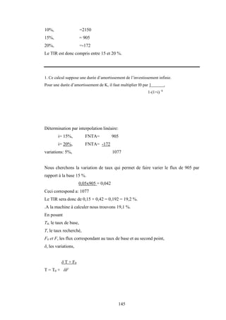 145
10%, =2150
15%, = 905
20%, =-172
Le TIR est donc compris entre 15 et 20 %.
1. Ce calcul suppose une durée d’amortissement de l’investissement infinie.
Pour une durée d’amortissement de K, il faut multiplier I0 par 1 .
1-(1+i) -k
Détermination par interpolation linéaire:
i= 15%, FNTA= 905
i= 20%, FNTA= -172
variations: 5%, 1077
Nous cherchons la variation de taux qui permet de faire varier le flux de 905 par
rapport à la base 15 %.
0,05x905 = 0,042
Ceci correspond a: 1077
Le TIR sera donc de 0,15 + 0,42 = 0,192 = 19,2 %.
.A la machine à calculer nous trouvons 19,1 %.
En posant
T0, le taux de base,
T, le taux recherché,
F0 et F, les flux correspondant au taux de base et au second point,
δ, les variations,
δ T × F0
T = T0 + δF
 