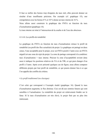 146
ll faut se méfier des bornes trop éloignées du taux réel, elles peuvent donner un
résultat d’une insuffisante précision. Par exemple (cf. graphique 15), une
extrapolation avec les bornes 0 % et 10 % donne un taux interne de 16 %.
Nous allons aussi construire le graphique des FNTA en fonction du taux
d’actualisation (graphique 14).
Le taux interne est situé à l’intersection de la courbe et de l’axe des abscisses.
4.1.4.4. Les profils de rentabilité
Le graphique du FNTA en fonction du taux d’actualisation retrace le profil de
rentabilité (ou profil des flux actualisés) du projet. Le graphique est partagé en deux
zones, l’une acceptable pour le projet, avec un FNTA positif, l’autre avec un FNTA
négatif est une zone de rejet du projet. La zone de partage correspond à la condition:
taux d’actualisation = taux interne. Préciser la zone d’acceptabilité revient donc
aussi à indiquer les positions relatives du TA et du TIR, ce qui peut changer d’un
profil à l’autre. Après avoir présenté quelques cas de figure, nous allons comparer
différents projets par leur profil de rentabilité, ce qui pourra donner lieu à ce que
l’on appelle des conflits de critères.
• Le profil traditionnel (ou classique)
C’est celui qui correspond à l’exemple étudié (graphique 16). Quand le taux
d’actualisation augmente, le flux diminue. Ceci est dû aux rentrées futures qui sont
sensibles à l’actualisation. La rentabilité du projet est relativement fondée sur le
futur. Si le taux d’actualisation est très élevé, le projet finit par ne plus être
intéressant.
 