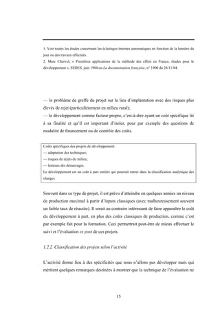 15
1. Voir toutes les études concernant les éclairages internes automatiques en fonction de la lumière du
jour ou des travaux effectués.
2. Marc Chervel, « Premières applications de la méthode des effets en France, études pour le
développement », SEDES, juin 1984 ou La documentation française, n° 1900 du 28/11/84.
— le problème de greffe du projet sur le lieu d’implantation avec des risques plus
élevés de rejet (particulièrement en milieu rural);
— le développement comme facteur propre, c’est-à-dire ayant un coût spécifique lié
à sa finalité et qu’il est important d’isoler, pour par exemple des questions de
modalité de financement ou de contrôle des coûts.
Coûts spécifiques des projets de développement:
— adaptation des techniques;
— risques de rejets du milieu;
— lenteurs des démarrages.
Le développement est un coût à part entière qui pourrait entrer dans la classification analytique des
charges.
Souvent dans ce type de projet, il est prévu d’atteindre en quelques années un niveau
de production maximal à partir d’inputs classiques (avec malheureusement souvent
un faible taux de réussite). Il serait au contraire intéressant de faire apparaître le coût
du développement à part, en plus des coûts classiques de production, comme c’est
par exemple fait pour la formation. Ceci permettrait peut-être de mieux effectuer le
suivi et l’évaluation ex post de ces projets.
1.2.2. Classification des projets selon l’activité
L’activité donne lieu à des spécificités que nous n’allons pas développer mais qui
méritent quelques remarques destinées à montrer que la technique de l’évaluation ne
 