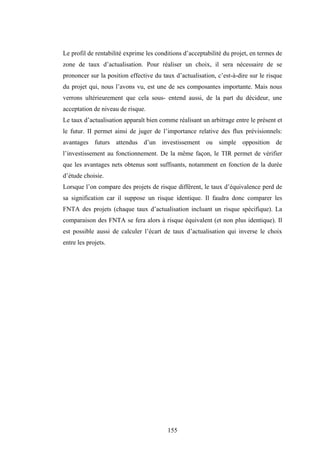 155
Le profil de rentabilité exprime les conditions d’acceptabilité du projet, en termes de
zone de taux d’actualisation. Pour réaliser un choix, il sera nécessaire de se
prononcer sur la position effective du taux d’actualisation, c’est-à-dire sur le risque
du projet qui, nous l’avons vu, est une de ses composantes importante. Mais nous
verrons ultérieurement que cela sous- entend aussi, de la part du décideur, une
acceptation de niveau de risque.
Le taux d’actualisation apparaît bien comme réalisant un arbitrage entre le présent et
le futur. II permet ainsi de juger de l’importance relative des flux prévisionnels:
avantages futurs attendus d’un investissement ou simple opposition de
l’investissement au fonctionnement. De la même façon, le TIR permet de vérifier
que les avantages nets obtenus sont suffisants, notamment en fonction de la durée
d’étude choisie.
Lorsque l’on compare des projets de risque différent, le taux d’équivalence perd de
sa signification car il suppose un risque identique. Il faudra donc comparer les
FNTA des projets (chaque taux d’actualisation incluant un risque spécifique). La
comparaison des FNTA se fera alors à risque équivalent (et non plus identique). Il
est possible aussi de calculer l’écart de taux d’actualisation qui inverse le choix
entre les projets.
 