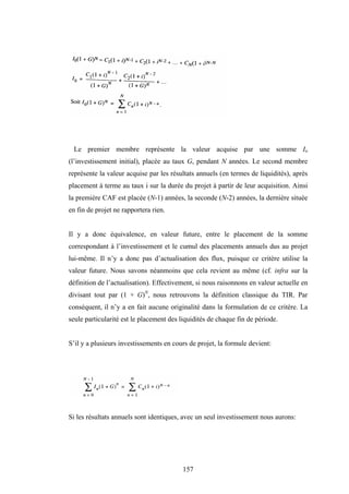157
Le premier membre représente la valeur acquise par une somme Io
(l’investissement initial), placée au taux G, pendant N années. Le second membre
représente la valeur acquise par les résultats annuels (en termes de liquidités), après
placement à terme au taux i sur la durée du projet à partir de leur acquisition. Ainsi
la première CAF est placée (N-1) années, la seconde (N-2) années, la dernière située
en fin de projet ne rapportera rien.
Il y a donc équivalence, en valeur future, entre le placement de la somme
correspondant à l’investissement et le cumul des placements annuels dus au projet
lui-même. Il n’y a donc pas d’actualisation des flux, puisque ce critère utilise la
valeur future. Nous savons néanmoins que cela revient au même (cf. infra sur la
définition de l’actualisation). Effectivement, si nous raisonnons en valeur actuelle en
divisant tout par (1 + G)N
, nous retrouvons la définition classique du TIR. Par
conséquent, il n’y a en fait aucune originalité dans la formulation de ce critère. La
seule particularité est le placement des liquidités de chaque fin de période.
S’il y a plusieurs investissements en cours de projet, la formule devient:
Si les résultats annuels sont identiques, avec un seul investissement nous aurons:
 
