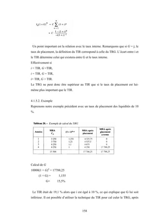 158
Un point important est la relation avec le taux interne. Remarquons que si G = j, le
taux de placement, la définition du TIR correspond à celle du TRG. L’écart entre i et
le TIR détermine celui qui existera entre G et le taux interne.
Effectivement si
i < TIR, G <TIR,
i = TIR, G = TIR,
i> TIR, G > TIR.
Le TRG ne peut donc être supérieur au TIR que si le taux de placement est lui-
même plus important que le TIR.
4.1.5.2. Exemple
Reprenons notre exemple précédent avec un taux de placement des liquidités de 10
%.
Calcul de G
10000(1 + G)4
= 17788,25
(1 + G) = 1,155
G= 15,5%
Le TIR était de 19,1 % alors que i est égal à 10 %, ce qui explique que G lui soit
inférieur. Il est possible d’utiliser la technique du TIR pour cal culer le TRG, après
 