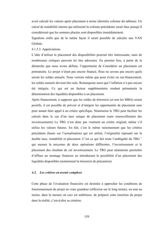 159
avoir calculé les valeurs après placement à terme (dernière colonne du tableau). Un
calcul de rentabilité interne qui utiliserait la colonne précédente serait faux puisqu’il
considérerait que les sommes placées sont disponibles immédiatement.
Signalons enfin que de la même façon il serait possible de calculer une VAN
Globale.
4.1.5.3. Appréciations
L’idée d’utiliser le placement des disponibilités pourrait être intéressante, mais de
nombreuses critiques peuvent lui être adressées. En premier lieu, à partir de la
démarche que nous avons définie, l’opportunité de Considérer un placement est
prématurée. Le projet n’étant pas encore financé, flous ne savons pas encore quels
seront les soldes annuels. Nous verrons même que pour éviter un sur-financement,
les soldes annuels devront être nuls. Remarquons aussi que l’inflation n’a pas encore
été intégrée. Ce qui est un facteur supplémentaire rendant prématurée la
détermination des liquidités disponibles à un placement.
Après financement, à supposer que les soldes de trésorerie (et non les MBA) soient
positifs, il est possible de prévoir et d’intégrer les opportunités de placement sans
pour autant faire appel à un critère spécifique. Néanmoins le TRG peut faciliter les
calculs dans le cas d’un taux unique de placement (sans renouvellement des
investissements) Le TRG n’est donc pas vraiment un critère original, même s’il
utilise les valeurs futures. En fait, c’est le même raisonnement que les critères
précédents (basés sur l’actualisation) qui est utilisé, l’originalité reposant sur le
double taux, rentabilité et placement. C’est ce qui fait toute l’ambiguïté du TRG 1
qui mesure la moyenne de deux opérations différentes, l’investissement et le
placement des résultats de cet investissement. Le TRG peut néanmoins permettre
d’affiner un montage financier en introduisant la possibilité d’un placement des
liquidités disponibles (notamment la trésorerie de précaution).
4.2. Les critères en avenir complexe
Cette phase de l’évaluation financière est destinée à approcher les conditions de
fonctionnement du projet en vraie grandeur (réflexion sur le long terme), ou tout au
moins, dans la mesure où ceci est ambitieux, de préparer cette insertion du projet
dans la réalité, c’est-à-dire sa création.
 