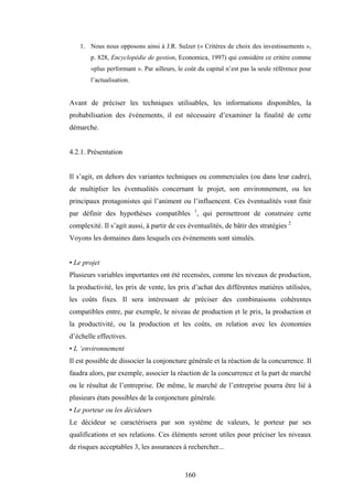 160
1. Nous nous opposons ainsi à J.R. Sulzer (« Critères de choix des investissements »,
p. 828, Encyclopédie de gestion, Economica, 1997) qui considère ce critère comme
«plus performant ». Par ailleurs, le coût du capital n’est pas la seule référence pour
l’actualisation.
Avant de préciser les techniques utilisables, les informations disponibles, la
probabilisation des événements, il est nécessaire d’examiner la finalité de cette
démarche.
4.2.1. Présentation
Il s’agit, en dehors des variantes techniques ou commerciales (ou dans leur cadre),
de multiplier les éventualités concernant le projet, son environnement, ou les
principaux protagonistes qui l’animent ou l’influencent. Ces éventualités vont finir
par définir des hypothèses compatibles 1
, qui permettront de construire cette
complexité. Il s’agit aussi, à partir de ces éventualités, de bâtir des stratégies 2
Voyons les domaines dans lesquels ces événements sont simulés.
• Le projet
Plusieurs variables importantes ont été recensées, comme les niveaux de production,
la productivité, les prix de vente, les prix d’achat des différentes matières utilisées,
les coûts fixes. Il sera intéressant de préciser des combinaisons cohérentes
compatibles entre, par exemple, le niveau de production et le prix, la production et
la productivité, ou la production et les coûts, en relation avec les économies
d’échelle effectives.
• L ‘environnement
Il est possible de dissocier la conjoncture générale et la réaction de la concurrence. Il
faudra alors, par exemple, associer la réaction de la concurrence et la part de marché
ou le résultat de l’entreprise. De même, le marché de l’entreprise pourra être lié à
plusieurs états possibles de la conjoncture générale.
• Le porteur ou les décideurs
Le décideur se caractérisera par son système de valeurs, le porteur par ses
qualifications et ses relations. Ces éléments seront utiles pour préciser les niveaux
de risques acceptables 3, les assurances à rechercher...
 