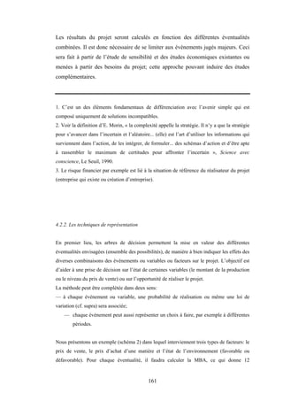 161
Les résultats du projet seront calculés en fonction des différentes éventualités
combinées. Il est donc nécessaire de se limiter aux événements jugés majeurs. Ceci
sera fait à partir de l’étude de sensibilité et des études économiques existantes ou
menées à partir des besoins du projet; cette approche pouvant induire des études
complémentaires.
1. C’est un des éléments fondamentaux de différenciation avec l’avenir simple qui est
composé uniquement de solutions incompatibles.
2. Voir la définition d’E. Morin, « la complexité appelle la stratégie. Il n’y a que la stratégie
pour s’avancer dans l’incertain et l’aléatoire... (elle) est l’art d’utiliser les informations qui
surviennent dans l’action, de les intégrer, de formuler... des schémas d’action et d’être apte
à rassembler le maximum de certitudes pour affronter l’incertain », Science avec
conscience, Le Seuil, 1990.
3. Le risque financier par exemple est lié à la situation de référence du réalisateur du projet
(entreprise qui existe ou création d’entreprise).
4.2.2. Les techniques de représentation
En premier lieu, les arbres de décision permettent la mise en valeur des différentes
éventualités envisagées (ensemble des possibilités), de manière à bien indiquer les effets des
diverses combinaisons des événements ou variables ou facteurs sur le projet. L’objectif est
d’aider à une prise de décision sur l’état de certaines variables (le montant de la production
ou le niveau du prix de vente) ou sur l’opportunité de réaliser le projet.
La méthode peut être complétée dans deux sens:
— à chaque événement ou variable, une probabilité de réalisation ou même une loi de
variation (cf. supra) sera associée;
— chaque événement peut aussi représenter un choix à faire, par exemple à différentes
périodes.
Nous présentons un exemple (schéma 2) dans lequel interviennent trois types de facteurs: le
prix de vente, le prix d’achat d’une matière et l’état de l’environnement (favorable ou
défavorable). Pour chaque éventualité, il faudra calculer la MBA, ce qui donne 12
 