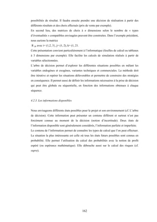 162
possibilités de résultat. Il faudra ensuite prendre une décision de réalisation à partir des
différents résultats et des choix effectués (prix de vente par exemple).
En second lieu, des matrices de choix à n dimensions selon le nombre de « types
d’éventualités » compatibles envisagées peuvent être construites. Dans l’exemple précédent,
nous aurions la matrice
R ijk avec i= (1,2, 3}, j= (1, 2), k= (1, 21.
Cette présentation convient particulièrement à l’informatique (feuilles de calcul ou tableaux
à 3 dimensions par exemple). Elle facilite les calculs de simulation réalisés à partir de
variables sélectionnées.
L’arbre de décision permet d’explorer les différentes situations possibles en mêlant les
variables endogènes et exogènes, variantes techniques et commerciales. La méthode doit
être itérative et repérer les situations défavorables et permettre de construire des stratégies
en conséquence. Il permet aussi de définir les informations nécessaires à la prise de décision
qui peut être globale ou séquentielle, en fonction des informations obtenues à chaque
séquence.
4.2.3. Les informations disponibles
Nous envisageons différents états possibles pour le projet et son environnement (cf. L’arbre
de décision). Cette information peut présenter un contenu différent et surtout n’est pas
forcément connue au moment de la décision (notion d’incertitude). Deux états de
l’information disponible sont généralement considérés, l’information parfaite et imparfaite.
Le contenu de l’information permet de connaître les types de calcul que l’on peut effectuer.
La situation la plus intéressante est celle où tous les états futurs possibles sont connus en
probabilité. Elle permet l’utilisation du calcul des probabilités avec la notion de profit
espéré (ou espérance mathématique). Elle débouche aussi sur le calcul des risques (cf.
supra).
 