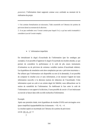 164
posteriori, l’information étant supposée connue avec certitude au moment de la
réalisation du projet.
1. Une certaine formalisation est nécessaire, l’idée essentielle est l’absence de système de
prévision donné au moment de la décision.
2. A ne pas confondre avec l’avenir certain pour lequel il n’y a qu’une seule éventualité à
considérer (cas de l’avenir simple).
• L ‘information imparfaite
En introduisant le degré d’exactitude de l’information (par les sondages par
exemple), il est possible d’apprécier le degré d’exactitude du résultat attendu; ce qui
permet de considérer la performance et le coût de plu sieurs instruments
d’estimation ou de prévision de certaines variables (notion d’incertitude réduite).
Les hypothèses de simulation sont alors remplacées par une « prévision incertaine ».
Par ailleurs que l’information soit disponible ou non (à la demande), il est possible
de comparer le résultat avec et sans information, et de mesurer l’apport de toute
information nouvelle à la décision (notion de réduction de l’incertitude). Cette
information ayant un coût et un certain degré de fiabilité, nous débouchons sur la
notion de rentabilité de l’information. En établissant le lien entre le coût de
l’information et son apport à la décision, il sera possible de savoir s’il est intéressant
ou non de se lancer dans telle ou telle recherche d’information.
Exemple
Après une première étude, trois hypothèses de résultat (VAN) sont envisagées avec
(pour simplifier) équiprobabilité des événements : +10, +6, —4.
Le résultat espéré en incertitude (en l’absence de système de prévision)
est de: 10 + 6 – 4 = 4
3
 