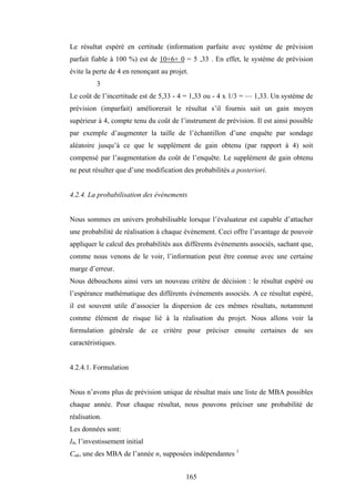 165
Le résultat espéré en certitude (information parfaite avec système de prévision
parfait fiable à 100 %) est de 10+6+ 0 = 5 ,33 . En effet, le système de prévision
évite la perte de 4 en renonçant au projet.
3
Le coût de l’incertitude est de 5,33 - 4 = 1,33 ou - 4 x 1/3 = — 1,33. Un système de
prévision (imparfait) améliorerait le résultat s’il fournis sait un gain moyen
supérieur à 4, compte tenu du coût de l’instrument de prévision. Il est ainsi possible
par exemple d’augmenter la taille de l’échantillon d’une enquête par sondage
aléatoire jusqu’à ce que le supplément de gain obtenu (par rapport à 4) soit
compensé par l’augmentation du coût de l’enquête. Le supplément de gain obtenu
ne peut résulter que d’une modification des probabilités a posteriori.
4.2.4. La probabilisation des événements
Nous sommes en univers probabilisable lorsque l’évaluateur est capable d’attacher
une probabilité de réalisation à chaque événement. Ceci offre l’avantage de pouvoir
appliquer le calcul des probabilités aux différents événements associés, sachant que,
comme nous venons de le voir, l’information peut être connue avec une certaine
marge d’erreur.
Nous débouchons ainsi vers un nouveau critère de décision : le résultat espéré ou
l’espérance mathématique des différents événements associés. A ce résultat espéré,
il est souvent utile d’associer la dispersion de ces mêmes résultats, notamment
comme élément de risque lié à la réalisation du projet. Nous allons voir la
formulation générale de ce critère pour préciser ensuite certaines de ses
caractéristiques.
4.2.4.1. Formulation
Nous n’avons plus de prévision unique de résultat mais une liste de MBA possibles
chaque année. Pour chaque résultat, nous pouvons préciser une probabilité de
réalisation.
Les données sont:
I0, l’investissement initial
Cnk, une des MBA de l’année n, supposées indépendantes 1
 