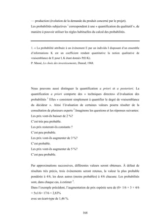168
— production (évolution de la demande du produit concerné par le projet).
Les probabilités subjectives 1
correspondent à une « quantification du qualitatif », de
manière à pouvoir utiliser les règles habituelles du calcul des probabilités.
1. « La probabilité attribuée à un événement E par un individu I disposant d’un ensemble
d’informations K est un coefficient rendant quantitative la notion qualitative de
vraisemblance de E pour I, K étant donné» P(E/K).
P. Massé, Le choix des investissements, Dunod, 1968.
Nous pouvons aussi distinguer la quantification a priori et a posteriori. La
quantification a priori comporte des « techniques directes» d’évaluation des
probabilités 1
Elles « consistent simplement à quantifier le degré de vraisemblance
du décideur ». Ainsi l’évaluation de certaines valeurs pourra résulter de la
consultation de plusieurs experts 2
.Imaginons les questions et les réponses suivantes:
Les prix vont-ils baisser de 2 %?
C’est très peu probable.
Les prix resteront-ils constants ?
C’est peu probable.
Les prix vont-ils augmenter de 3 %?
C’est probable.
Les prix vont-ils augmenter de 5 %?
C’est peu probable.
Par approximations successives, différentes valeurs seront obtenues. À défaut de
résultats très précis, trois événements seront retenus, la valeur la plus probable
pondérée à 4/6, les deux autres (moins probables) à 4/6 chacune. Les probabilités
sont, dans chaque cas, à estimer 3
.
Dans l’exemple précédent, l’augmentation de prix espérée sera de (0× 1/6 + 3 × 4/6
+ 5x1/6= 17/6 = 2,83%
avec un écart-type de 1,46 %.
 