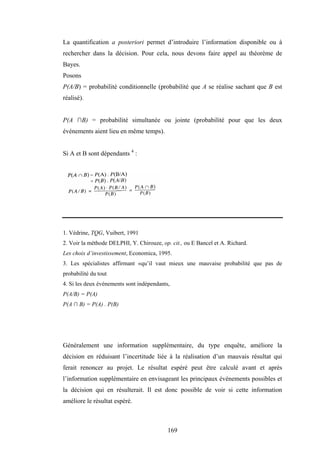 169
La quantification a posteriori permet d’introduire l’information disponible ou à
rechercher dans la décision. Pour cela, nous devons faire appel au théorème de
Bayes.
Posons
P(A/B) = probabilité conditionnelle (probabilité que A se réalise sachant que B est
réalisé).
P(A ∩B) = probabilité simultanée ou jointe (probabilité pour que les deux
événements aient lieu en même temps).
Si A et B sont dépendants 4
:
1. Védrine, TQG, Vuibert, 1991
2. Voir la méthode DELPHI, Y. Chirouze, op. cit., ou E Bancel et A. Richard.
Les choix d’investissement, Economica, 1995.
3. Les spécialistes affirmant «qu’il vaut mieux une mauvaise probabilité que pas de
probabilité du tout
4. Si les deux événements sont indépendants,
P(A/B) = P(A)
P(A ∩ B) = P(A) . P(B)
Généralement une information supplémentaire, du type enquête, améliore la
décision en réduisant l’incertitude liée à la réalisation d’un mauvais résultat qui
ferait renoncer au projet. Le résultat espéré peut être calculé avant et après
l’information supplémentaire en envisageant les principaux événements possibles et
la décision qui en résulterait. Il est donc possible de voir si cette information
améliore le résultat espéré.
 