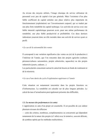 17
Au niveau des moyens utilisés, l’image classique du service utilisateur de
personnel avec peu de capital n’est pas générale. Mais l’existence d’un plus
faible coefficient de capital entraîne une place relative plus importante du
fonctionnement (exploitation) sur l’investissement corporel, qui se traduit par
une plus forte rentabilité du capital technique. Les activités de service avec une
faible intensité capitalistique pourront avoir, pour une même performance de
rentabilité, une plus faible productivité et profitabilité. Ces deux derniers
indicateurs joueront donc un rôle moindre dans une activité de service ayant ce
profil.
• Le cas de la saisonnalité des ventes
Il correspond à une variation significative des ventes ou (et) de la production à
l’intérieur de l’année, que l’on rencontre dans des projets agricoles (cultures
pérennes/cultures saisonnières, projets arboricoles, aquacoles) ou des projets
industriels (jouets, cadeaux...).
Les particularités concernent surtout le calcul du besoin en fonds de roulement et
de la trésorerie.
• Le cas d’une durée du cycle d’exploitation supérieure à l’année
Cette situation est notamment rencontrée dans les projets forestiers ou
d’infrastructure. La rentabilité est calculée sur de plus longues périodes. Le
calcul du taux d’actualisation peut également présenter des difficultés.
1.3. La mesure des performances (ex ante)
L’appréciation ex ante d’un projet est essentielle. Il est possible de con sidérer
plusieurs niveaux de réflexion:
— celui des critères, nombreux, complémentaires ou concurrents qui dépendent
notamment de la nature des projets (cf. infra) avec la tentative, souvent délicate,
de synthèse opérée par les méthodes multicritères;
 