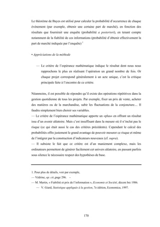 170
Le théorème de Bayes est utilisé pour calculer la probabilité d’occurrence de chaque
événement (par exemple, obtenir une certaine part de marché), en fonction des
résultats que fournirait une enquête (probabilité a posteriori), en tenant compte
notamment de la fiabilité de ces informations (probabilité d’obtenir effectivement la
part de marché indiquée par l’enquête) 1
• Appréciations de la méthode
— Le critère de l’espérance mathématique indique le résultat dont nous nous
rapprochons le plus en réalisant l’opération un grand nombre de fois. Or
chaque projet correspond généralement à un acte unique, c’est la critique
principale faite à l’encontre de ce critère.
Néanmoins, il est possible de répondre qu’il existe des opérations répétitives dans la
gestion quotidienne de tous les projets. Par exemple, fixer un prix de vente, acheter
des matières ou de la marchandise, subir les fluctuations de la conjoncture.... Il
faudra simplement bien choisir ses variables.
— Le critère de l’espérance mathématique apporte un «plus» en offrant un résultat
issu d’un avenir aléatoire. Mais c’est insuffisant dans la mesure où il n’inclut pas le
risque (ce qui était aussi le cas des critères précédents). Cependant le calcul des
probabilités offre justement le grand avantage de pouvoir mesurer ce risque et même
de l’intégrer par la construction d’indicateurs nouveaux (cf. supra).
— Il subsiste le fait que ce critère est d’un maniement complexe, mais les
ordinateurs permettent de générer facilement cet univers aléatoire, en passant parfois
sous silence le nécessaire respect des hypothèses de base.
1. Pour plus de détails, voir par exemple,
— Védrine, op. cit.,page 296. -
— M. Martin, « Fiabilité et prix de l’information », Economie et Société, décem bre 1986.
— V. Giard, Statistique appliquée à la gestion, 7e édition, Economica, 1997.
 