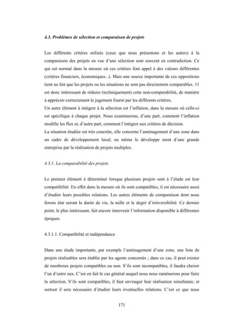171
4.3. Problèmes de sélection et comparaison de projets
Les différents critères utilisés (ceux que nous présentons et les autres) à la
comparaison des projets en vue d’une sélection sont souvent en contradiction. Ce
qui est normal dans la mesure où ces critères font appel à des valeurs différentes
(critères financiers, économiques...). Mais une source importante de ces oppositions
tient au fait que les projets ou les situations ne sont pas directement comparables. 11
est donc intéressant de réduire (techniquement) cette non-comparabilité, de manière
à apprécier correctement le jugement fourni par les différents critères.
Un autre élément à intégrer à la sélection est l’inflation, dans la mesure où celle-ci
est spécifique à chaque projet. Nous examinerons, d’une part, comment l’inflation
modifie les flux et, d’autre part, comment l’intégrer aux critères de décision.
La situation étudiée est très concrète, elle concerne l’aménagement d’une zone dans
un cadre de développement local, ou même le développe ment d’une grande
entreprise par la réalisation de projets multiples.
4.3.1. La comparabilité des projets
Le premier élément à déterminer lorsque plusieurs projets sont à l’étude est leur
compatibilité. En effet dans la mesure où ils sont compatibles, il est nécessaire aussi
d’étudier leurs possibles relations. Les autres éléments de comparaison dont nous
ferons état seront la durée de vie, la taille et le degré d’irréversibilité. Ce dernier
point, le plus intéressant, fait encore intervenir l’information disponible à différentes
époques.
4.3.1.1. Compatibilité et indépendance
Dans une étude importante, par exemple l’aménagement d’une zone, une liste de
projets réalisables sera établie par les agents concernés ; dans ce cas, il peut exister
de nombreux projets compatibles ou non. S’ils sont incompatibles, il faudra choisir
l’un d’entre eux. C’est en fait le cas général auquel nous nous ramènerons pour faire
la sélection. S’ils sont compatibles, il faut envisager leur réalisation simultanée, et
surtout il sera nécessaire d’étudier leurs éventuelles relations. C’est ce que nous
 
