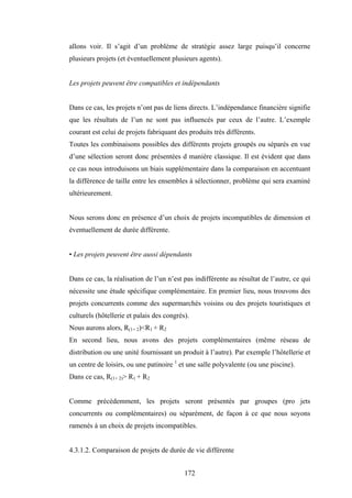 172
allons voir. Il s’agit d’un problème de stratégie assez large puisqu’il concerne
plusieurs projets (et éventuellement plusieurs agents).
Les projets peuvent être compatibles et indépendants
Dans ce cas, les projets n’ont pas de liens directs. L’indépendance financière signifie
que les résultats de l’un ne sont pas influencés par ceux de l’autre. L’exemple
courant est celui de projets fabriquant des produits très différents.
Toutes les combinaisons possibles des différents projets groupés ou séparés en vue
d’une sélection seront donc présentées d manière classique. Il est évident que dans
ce cas nous introduisons un biais supplémentaire dans la comparaison en accentuant
la différence de taille entre les ensembles à sélectionner, problème qui sera examiné
ultérieurement.
Nous serons donc en présence d’un choix de projets incompatibles de dimension et
éventuellement de durée différente.
• Les projets peuvent être aussi dépendants
Dans ce cas, la réalisation de l’un n’est pas indifférente au résultat de l’autre, ce qui
nécessite une étude spécifique complémentaire. En premier lieu, nous trouvons des
projets concurrents comme des supermarchés voisins ou des projets touristiques et
culturels (hôtellerie et palais des congrès).
Nous aurons alors, R(1+ 2)<R1 + R2
En second lieu, nous avons des projets complémentaires (même réseau de
distribution ou une unité fournissant un produit à l’autre). Par exemple l’hôtellerie et
un centre de loisirs, ou une patinoire 1
et une salle polyvalente (ou une piscine).
Dans ce cas, R(1+ 2)> R1 + R2
Comme précédemment, les projets seront présentés par groupes (pro jets
concurrents ou complémentaires) ou séparément, de façon à ce que nous soyons
ramenés à un choix de projets incompatibles.
4.3.1.2. Comparaison de projets de durée de vie différente
 