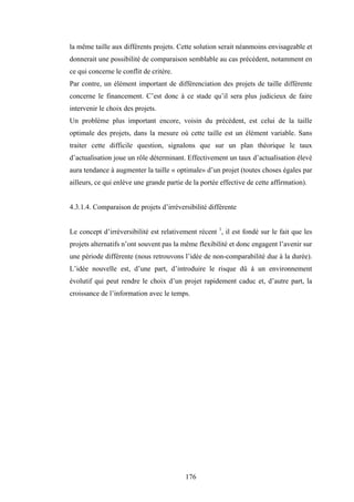 176
la même taille aux différents projets. Cette solution serait néanmoins envisageable et
donnerait une possibilité de comparaison semblable au cas précédent, notamment en
ce qui concerne le conflit de critère.
Par contre, un élément important de différenciation des projets de taille différente
concerne le financement. C’est donc à ce stade qu’il sera plus judicieux de faire
intervenir le choix des projets.
Un problème plus important encore, voisin du précédent, est celui de la taille
optimale des projets, dans la mesure où cette taille est un élément variable. Sans
traiter cette difficile question, signalons que sur un plan théorique le taux
d’actualisation joue un rôle déterminant. Effectivement un taux d’actualisation élevé
aura tendance à augmenter la taille « optimale» d’un projet (toutes choses égales par
ailleurs, ce qui enlève une grande partie de la portée effective de cette affirmation).
4.3.1.4. Comparaison de projets d’irréversibilité différente
Le concept d’irréversibilité est relativement récent 1
, il est fondé sur le fait que les
projets alternatifs n’ont souvent pas la même flexibilité et donc engagent l’avenir sur
une période différente (nous retrouvons l’idée de non-comparabilité due à la durée).
L’idée nouvelle est, d’une part, d’introduire le risque dû à un environnement
évolutif qui peut rendre le choix d’un projet rapidement caduc et, d’autre part, la
croissance de l’information avec le temps.
 