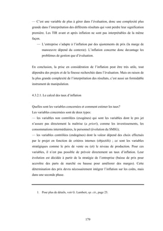 179
— C’est une variable de plus à gérer dans l’évaluation, donc une complexité plus
grande dans l’interprétation des différents résultats qui vont perdre leur signification
première. Les TIR avant et après inflation ne sont pas interprétables de la même
façon.
— L’entreprise s’adapte à l’inflation par des ajustements de prix (la marge de
manoeuvre dépend du contexte). L’inflation concerne donc davantage les
problèmes de gestion que d’évaluation.
En conclusion, la prise en considération de l’inflation peut être très utile, tout
dépendra des projets et de la finesse recherchée dans l’évaluation. Mais en raison de
la plus grande complexité de l’interprétation des résultats, c’est aussi un formidable
instrument de manipulation.
4.3.2.1. Le calcul des taux d’inflation
Quelles sont les variables concernées et comment estimer les taux?
Les variables concernées sont de deux types:
— les variables non contrôlées (exogènes) qui sont les variables dont le pro jet
n’assure pas directement la maîtrise (a priori), comme les investissements, les
consommations intermédiaires, le personnel (évolution du SMIG);
— les variables contrôlées (endogènes) dont la valeur dépend des choix effectués
par le projet en fonction de critères internes (objectifs) ; ce sont les variables
stratégiques comme le prix de vente ou (et) le niveau de production. Pour ces
variables, il n’est pas possible de prévoir directement un taux d’inflation. Leur
évolution est décidée à partir de la stratégie de l’entreprise (baisse de prix pour
accroître des parts de marché ou hausse pour améliorer des marges). Cette
détermination des prix devra nécessairement intégrer l’inflation sur les coûts, mais
dans une seconde phase.
1. Pour plus de détails, voir G. Lambert, op. cit., page 25.
 