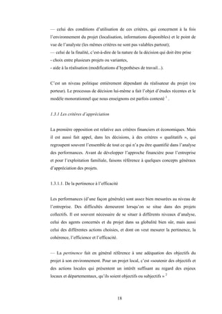 18
— celui des conditions d’utilisation de ces critères, qui concernent à la fois
l’environnement du projet (localisation, informations disponibles) et le point de
vue de l’analyste (les mêmes critères ne sont pas valables partout);
— celui de la finalité, c’est-à-dire de la nature de la décision qui doit être prise
- choix entre plusieurs projets ou variantes,
- aide à la réalisation (modifications d’hypothèses de travail...).
C’est un niveau politique entièrement dépendant du réalisateur du projet (ou
porteur). Le processus de décision lui-même a fait l’objet d’études récentes et le
modèle monorationnel que nous enseignons est parfois contesté 1
.
1.3.1 Les critères d’appréciation
La première opposition est relative aux critères financiers et économiques. Mais
il est aussi fait appel, dans les décisions, à des critères « qualitatifs », qui
regroupent souvent l’ensemble de tout ce qui n’a pu être quantifié dans l’analyse
des performances. Avant de développer l’approche financière pour l’entreprise
et pour l’exploitation familiale, faisons référence à quelques concepts généraux
d’appréciation des projets.
1.3.1.1. De la pertinence à l’efficacité
Les performances (d’une façon générale) sont assez bien mesurées au niveau de
l’entreprise. Des difficultés demeurent lorsqu’on se situe dans des projets
collectifs. Il est souvent nécessaire de se situer à différents niveaux d’analyse,
celui des agents concernés et du projet dans sa globalité bien sûr, mais aussi
celui des différentes actions choisies, et dont on veut mesurer la pertinence, la
cohérence, l’efficience et l’efficacité.
— La pertinence fait en général référence à une adéquation des objectifs du
projet à son environnement. Pour un projet local, c’est «soutenir des objectifs et
des actions locales qui présentent un intérêt suffisant au regard des enjeux
locaux et départementaux, qu’ils soient objectifs ou subjectifs » 2
 