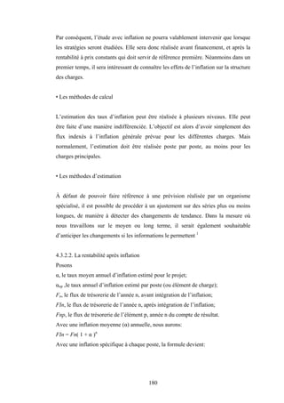 180
Par conséquent, l’étude avec inflation ne pourra valablement intervenir que lorsque
les stratégies seront étudiées. Elle sera donc réalisée avant financement, et après la
rentabilité à prix constants qui doit servir de référence première. Néanmoins dans un
premier temps, il sera intéressant de connaître les effets de l’inflation sur la structure
des charges.
• Les méthodes de calcul
L’estimation des taux d’inflation peut être réalisée à plusieurs niveaux. Elle peut
être faite d’une manière indifférenciée. L’objectif est alors d’avoir simplement des
flux indexés à l’inflation générale prévue pour les différentes charges. Mais
normalement, l’estimation doit être réalisée poste par poste, au moins pour les
charges principales.
• Les méthodes d’estimation
À défaut de pouvoir faire référence à une prévision réalisée par un organisme
spécialisé, il est possible de procéder à un ajustement sur des séries plus ou moins
longues, de manière à détecter des changements de tendance. Dans la mesure où
nous travaillons sur le moyen ou long terme, il serait également souhaitable
d’anticiper les changements si les informations le permettent 1
4.3.2.2. La rentabilité après inflation
Posons
α, le taux moyen annuel d’inflation estimé pour le projet;
αnp ,le taux annuel d’inflation estimé par poste (ou élément de charge);
Fn, le flux de trésorerie de l’année n, avant intégration de l’inflation;
FIn, le flux de trésorerie de l’année n, après intégration de l’inflation;
Fnp, le flux de trésorerie de l’élément p, année n du compte de résultat.
Avec une inflation moyenne (α) annuelle, nous aurons:
FIn = Fn( 1 + α )n
Avec une inflation spécifique à chaque poste, la formule devient:
 