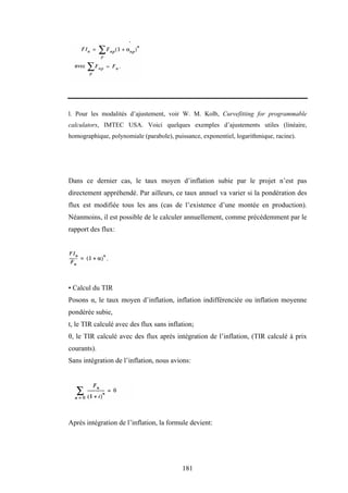 181
l. Pour les modalités d’ajustement, voir W. M. Kolb, Curvefitting for programmable
calculators, IMTEC USA. Voici quelques exemples d’ajustements utiles (linéaire,
homographique, polynomiale (parabole), puissance, exponentiel, logarithmique, racine).
Dans ce dernier cas, le taux moyen d’inflation subie par le projet n’est pas
directement appréhendé. Par ailleurs, ce taux annuel va varier si la pondération des
flux est modifiée tous les ans (cas de l’existence d’une montée en production).
Néanmoins, il est possible de le calculer annuellement, comme précédemment par le
rapport des flux:
• Calcul du TIR
Posons α, le taux moyen d’inflation, inflation indifférenciée ou inflation moyenne
pondérée subie,
t, le TIR calculé avec des flux sans inflation;
θ, le TIR calculé avec des flux après intégration de l’inflation, (TIR calculé à prix
courants).
Sans intégration de l’inflation, nous avions:
Après intégration de l’inflation, la formule devient:
 