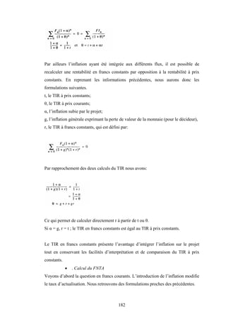 182
Par ailleurs l’inflation ayant été intégrée aux différents flux, il est possible de
recalculer une rentabilité en francs constants par opposition à la rentabilité à prix
constants. En reprenant les informations précédentes, nous aurons donc les
formulations suivantes.
t, le TIR à prix constants;
θ, le TIR à prix courants;
α, l’inflation subie par le projet;
g, l’inflation générale exprimant la perte de valeur de la monnaie (pour le décideur),
r, le TIR à francs constants, qui est défini par:
Par rapprochement des deux calculs du TIR nous avons:
Ce qui permet de calculer directement r à partir de t ou θ.
Si α = g, r = t ; le TIR en francs constants est égal au TIR à prix constants.
Le TIR en francs constants présente l’avantage d’intégrer l’inflation sur le projet
tout en conservant les facilités d’interprétation et de comparaison du TIR à prix
constants.
• . Calcul du FNTA
Voyons d’abord la question en francs courants. L’introduction de l’inflation modifie
le taux d’actualisation. Nous retrouvons des formulations proches des précédentes.
 