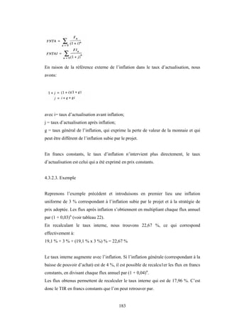 183
En raison de la référence externe de l’inflation dans le taux d’actualisation, nous
avons:
avec i= taux d’actualisation avant inflation;
j = taux d’actualisation après inflation;
g = taux général de l’inflation, qui exprime la perte de valeur de la monnaie et qui
peut être différent de l’inflation subie par le projet.
En francs constants, le taux d’inflation n’intervient plus directement, le taux
d’actualisation est celui qui a été exprimé en prix constants.
4.3.2.3. Exemple
Reprenons l’exemple précédent et introduisons en premier lieu une inflation
uniforme de 3 % correspondant à l’inflation subie par le projet et à la stratégie de
prix adoptée. Les flux après inflation s’obtiennent en multipliant chaque flux annuel
par (1 + 0,03)n
(voir tableau 22).
En recalculant le taux interne, nous trouvons 22,67 %, ce qui correspond
effectivement à:
19,1 % + 3 % + (19,1 % x 3 %) % = 22,67 %
Le taux interne augmente avec l’inflation. Si l’inflation générale (correspondant à la
baisse de pouvoir d’achat) est de 4 %, il est possible de recalcu1er les flux en francs
constants, en divisant chaque flux annuel par (1 + 0,04)n
.
Les flux obtenus permettent de recalculer le taux interne qui est de 17,96 %. C’est
donc le TIR en francs constants que l’on peut retrouver par.
 