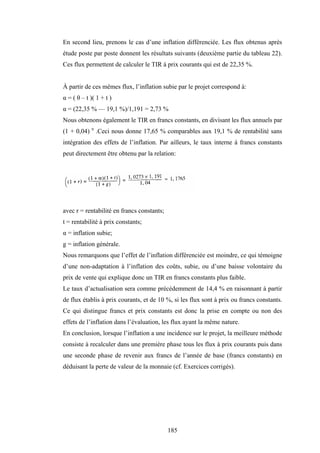 185
En second lieu, prenons le cas d’une inflation différenciée. Les flux obtenus après
étude poste par poste donnent les résultats suivants (deuxième partie du tableau 22).
Ces flux permettent de calculer le TIR à prix courants qui est de 22,35 %.
À partir de ces mêmes flux, l’inflation subie par le projet correspond à:
α = ( θ – t )( 1 + t )
α = (22,35 % — 19,1 %)/1,191 = 2,73 %
Nous obtenons également le TIR en francs constants, en divisant les flux annuels par
(1 + 0,04) n
.Ceci nous donne 17,65 % comparables aux 19,1 % de rentabilité sans
intégration des effets de l’inflation. Par ailleurs, le taux interne à francs constants
peut directement être obtenu par la relation:
avec r = rentabilité en francs constants;
t = rentabilité à prix constants;
α = inflation subie;
g = inflation générale.
Nous remarquons que l’effet de l’inflation différenciée est moindre, ce qui témoigne
d’une non-adaptation à l’inflation des coûts, subie, ou d’une baisse volontaire du
prix de vente qui explique donc un TIR en francs constants plus faible.
Le taux d’actualisation sera comme précédemment de 14,4 % en raisonnant à partir
de flux établis à prix courants, et de 10 %, si les flux sont à prix ou francs constants.
Ce qui distingue francs et prix constants est donc la prise en compte ou non des
effets de l’inflation dans l’évaluation, les flux ayant la même nature.
En conclusion, lorsque l’inflation a une incidence sur le projet, la meilleure méthode
consiste à recalculer dans une première phase tous les flux à prix courants puis dans
une seconde phase de revenir aux francs de l’année de base (francs constants) en
déduisant la perte de valeur de la monnaie (cf. Exercices corrigés).
 
