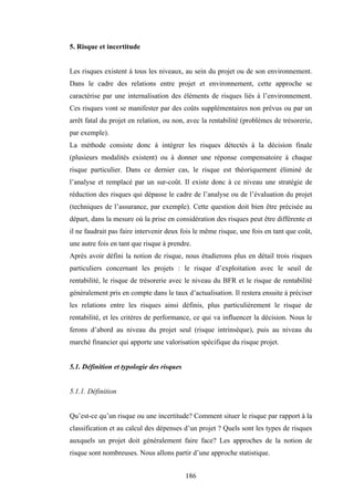 186
5. Risque et incertitude
Les risques existent à tous les niveaux, au sein du projet ou de son environnement.
Dans le cadre des relations entre projet et environnement, cette approche se
caractérise par une internalisation des éléments de risques liés à l’environnement.
Ces risques vont se manifester par des coûts supplémentaires non prévus ou par un
arrêt fatal du projet en relation, ou non, avec la rentabilité (problèmes de trésorerie,
par exemple).
La méthode consiste donc à intégrer les risques détectés à la décision finale
(plusieurs modalités existent) ou à donner une réponse compensatoire à chaque
risque particulier. Dans ce dernier cas, le risque est théoriquement éliminé de
l’analyse et remplacé par un sur-coût. Il existe donc à ce niveau une stratégie de
réduction des risques qui dépasse le cadre de l’analyse ou de l’évaluation du projet
(techniques de l’assurance, par exemple). Cette question doit bien être précisée au
départ, dans la mesure où la prise en considération des risques peut être différente et
il ne faudrait pas faire intervenir deux fois le même risque, une fois en tant que coût,
une autre fois en tant que risque à prendre.
Après avoir défini la notion de risque, nous étudierons plus en détail trois risques
particuliers concernant les projets : le risque d’exploitation avec le seuil de
rentabilité, le risque de trésorerie avec le niveau du BFR et le risque de rentabilité
généralement pris en compte dans le taux d’actualisation. Il restera ensuite à préciser
les relations entre les risques ainsi définis, plus particulièrement le risque de
rentabilité, et les critères de performance, ce qui va influencer la décision. Nous le
ferons d’abord au niveau du projet seul (risque intrinsèque), puis au niveau du
marché financier qui apporte une valorisation spécifique du risque projet.
5.1. Définition et typologie des risques
5.1.1. Définition
Qu’est-ce qu’un risque ou une incertitude? Comment situer le risque par rapport à la
classification et au calcul des dépenses d’un projet ? Quels sont les types de risques
auxquels un projet doit généralement faire face? Les approches de la notion de
risque sont nombreuses. Nous allons partir d’une approche statistique.
 