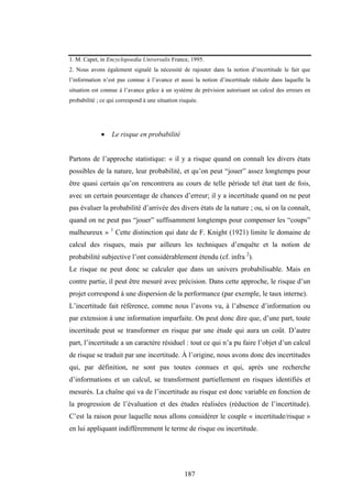 187
1. M. Capet, in Encyclopoedia Universalis France, 1995.
2. Nous avons également signalé la nécessité de rajouter dans la notion d’incertitude le fait que
l’information n’est pas connue à l’avance et aussi la notion d’incertitude réduite dans laquelle la
situation est connue à l’avance grâce à un système de prévision autorisant un calcul des erreurs en
probabilité ; ce qui correspond à une situation risquée.
• Le risque en probabilité
Partons de l’approche statistique: « il y a risque quand on connaît les divers états
possibles de la nature, leur probabilité, et qu’on peut “jouer” assez longtemps pour
être quasi certain qu’on rencontrera au cours de telle période tel état tant de fois,
avec un certain pourcentage de chances d’erreur; il y a incertitude quand on ne peut
pas évaluer la probabilité d’arrivée des divers états de la nature ; ou, si on la connaît,
quand on ne peut pas “jouer” suffisamment longtemps pour compenser les “coups”
malheureux » 1
Cette distinction qui date de F. Knight (1921) limite le domaine de
calcul des risques, mais par ailleurs les techniques d’enquête et la notion de
probabilité subjective l’ont considérablement étendu (cf. infra 2
).
Le risque ne peut donc se calculer que dans un univers probabilisable. Mais en
contre partie, il peut être mesuré avec précision. Dans cette approche, le risque d’un
projet correspond à une dispersion de la performance (par exemple, le taux interne).
L’incertitude fait référence, comme nous l’avons vu, à l’absence d’information ou
par extension à une information imparfaite. On peut donc dire que, d’une part, toute
incertitude peut se transformer en risque par une étude qui aura un coût. D’autre
part, l’incertitude a un caractère résiduel : tout ce qui n’a pu faire l’objet d’un calcul
de risque se traduit par une incertitude. À l’origine, nous avons donc des incertitudes
qui, par définition, ne sont pas toutes connues et qui, après une recherche
d’informations et un calcul, se transforment partiellement en risques identifiés et
mesurés. La chaîne qui va de l’incertitude au risque est donc variable en fonction de
la progression de l’évaluation et des études réalisées (réduction de l’incertitude).
C’est la raison pour laquelle nous allons considérer le couple « incertitude/risque »
en lui appliquant indifféremment le terme de risque ou incertitude.
 