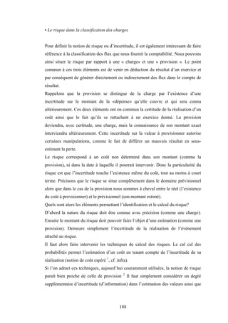 188
• Le risque dans la classification des charges
Pour définir la notion de risque ou d’incertitude, il est également intéressant de faire
référence à la classification des flux que nous fournit la comptabilité. Nous pouvons
ainsi situer le risque par rapport à une « charge» et une « provision ». Le point
commun à ces trois éléments est de venir en déduction du résultat d’un exercice et
par conséquent de générer directement ou indirectement des flux dans le compte de
résultat.
Rappelons que la provision se distingue de la charge par l’existence d’une
incertitude sur le montant de la «dépense» qu’elle couvre et qui sera connu
ultérieurement. Ces deux éléments ont en commun la certitude de la réalisation d’un
coût ainsi que le fait qu’ils se rattachent à un exercice donné. La provision
deviendra, avec certitude, une charge, mais la connaissance de son montant exact
interviendra ultérieurement. Cette incertitude sur la valeur à provisionner autorise
certaines manipulations, comme le fait de différer un mauvais résultat en sous-
estimant la perte.
Le risque correspond à un coût non déterminé dans son montant (comme la
provision), ni dans la date à laquelle il pourrait intervenir. Donc la particularité du
risque est que l’incertitude touche l’existence même du coût, tout au moins à court
terme. Précisons que le risque se situe complètement dans le domaine prévisionnel
alors que dans le cas de la provision nous sommes à cheval entre le réel (l’existence
du coût à provisionner) et le prévisionnel (son montant estimé).
Quels sont alors les éléments permettant l’identification et le calcul du risque?
D’abord la nature du risque doit être connue avec précision (comme une charge).
Ensuite le montant du risque doit pouvoir faire l’objet d’une estimation (comme une
provision). Demeure simplement l’incertitude de la réalisation de l’événement
attaché au risque.
Il faut alors faire intervenir les techniques de calcul des risques. Le cal cul des
probabilités permet l’estimation d’un coût en tenant compte de l’incertitude de sa
réalisation (notion de coût espéré 1
, cf. infra).
Si l’on admet ces techniques, aujourd’hui couramment utilisées, la notion de risque
paraît bien proche de celle de provision 2
Il faut simplement considérer un degré
supplémentaire d’incertitude (d’information) dans l’estimation des valeurs ainsi que
 