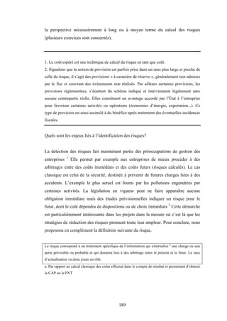 189
la perspective nécessairement à long ou à moyen terme du calcul des risques
(plusieurs exercices sont concernés).
1. Le coût espéré est une technique de calcul du risque en tant que coût.
2. Signalons que la notion de provision est parfois prise dans un sens plus large et proche de
celle de risque, il s’agit des provisions « à caractère de réserve », généralement non admises
par le fisc et couvrant des événements non réalisés. Par ailleurs certaines provisions, les
provisions réglementées, s’écartent du schéma indiqué et interviennent légalement sans
aucune contrepartie réelle. Elles constituent un avantage accordé par l’État à l’entreprise
pour favoriser certaines activités ou opérations (économies d’énergie, exportation...). Ce
type de provision est ainsi assimilé à du bénéfice après traitement des éventuelles incidences
fiscales.
Quels sont les enjeux liés à l’identification des risques?
La détection des risques fait maintenant partie des préoccupations de gestion des
entreprises 1
Elle permet par exemple aux entreprises de mieux procéder à des
arbitrages entre des coûts immédiats et des coûts futurs (risques calculés). Le cas
classique est celui de la sécurité, destinée à prévenir de futures charges liées à des
accidents. L’exemple le plus actuel est fourni par les pollutions engendrées par
certaines activités. La législation en vigueur peut ne faire apparaître aucune
obligation immédiate mais des études prévisionnelles indiquer un risque pour le
futur, dont le coût dépendra de dispositions ou de choix immédiats 2
Cette démarche
est particulièrement intéressante dans les projets dans la mesure où c’est là que les
stratégies de réduction des risques prennent toute leur ampleur. Pour conclure, nous
proposons en complément la définition suivante du risque.
Le risque correspond à un traitement spécifique de l’information qui externalise a
une charge ou une
perte prévisible ou probable et qui donnera lieu à des arbitrage entre le présent et le futur. Le taux
d’actualisation va donc jouer un rôle.
a. Par rapport au calcul classique des coûts effectué dans le compte de résultat et permettant d’obtenir
la CAP ou le FNT
 