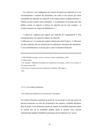 19
— La cohérence vise l’adéquation des moyens du projet aux objectifs (et à son
environnement) « soutenir des procédures, des outils et des actions qui soient
susceptibles de répondre aux objectifs et aux enjeux locaux et départementaux ».
Parfois les deux notions sont confondues. « La pertinence d’un projet peut être
définie comme sa capacité à réaliser les objectifs qui lui sont assignés... et
revient à mesurer ses risques de défaillances » 3
.
— L’efficacité s’apprécie par rapport aux objectifs de l’organisation 4. Elle
correspond donc à la capacité à réaliser ses objectifs.
L’efficience est « la somme des outputs obtenus par unité d’input ». L’efficience
est donc générale, elle est mesurée par les indicateurs classiques des entreprises.
C’est essentiellement à ce niveau que se situe l’évaluation financière.
1. STRATEGOR, Stratégie, structure, décision, identité, InterEditions, 1990.
2. Cabinet Argos.
3. M. Garrabé, « Méthode d’évaluation de la pertinence d’un projet », Revue Tiers Monde, n°
129, janvier-mars 1992.
4. M. Gervais, Contrôle de gestion, Economica, 5e édition, 1996, page 11.
Testé
1.3.1.2. Les critères financiers
• Les indicateurs financiers au niveau de l’entreprise
Les critères financiers expriment le point de vue du projet en tant que centre de
décision autonome, ou celui des propriétaires des capitaux, véritables décideurs
dans le projet. Cette distinction permet de séparer la rentabilité financière (dans
le second cas) de la rentabilité globale (dans le premier cas), souvent
improprement appelée rentabilité économique par les financiers (cf. supra).
 