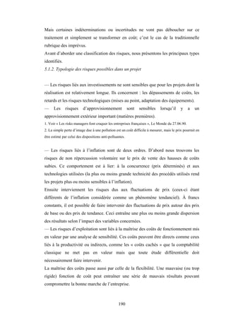 190
Mais certaines indéterminations ou incertitudes ne vont pas déboucher sur ce
traitement et simplement se transformer en coût; c’est le cas de la traditionnelle
rubrique des imprévus.
Avant d’aborder une classification des risques, nous présentons les principaux types
identifiés.
5.1.2. Typologie des risques possibles dans un projet
— Les risques liés aux investissements ne sont sensibles que pour les projets dont la
réalisation est relativement longue. Ils concernent : les dépassements de coûts, les
retards et les risques technologiques (mises au point, adaptation des équipements).
— Les risques d’approvisionnement sont sensibles lorsqu’il y a un
approvisionnement extérieur important (matières premières).
1. Voir « Les risks managers font craquer les entreprises françaises », Le Monde du 27.06.90.
2. La simple perte d’image due à une pollution est un coût difficile à mesurer, mais le prix pourrait en
être estimé par celui des dispositions anti-polluantes.
— Les risques liés à l’inflation sont de deux ordres. D’abord nous trouvons les
risques de non répercussion volontaire sur le prix de vente des hausses de coûts
subies. Ce comportement est à lier: à la concurrence (prix déterminés) et aux
technologies utilisées (la plus ou moins grande technicité des procédés utilisés rend
les projets plus ou moins sensibles à l’inflation).
Ensuite interviennent les risques dus aux fluctuations de prix (ceux-ci étant
différents de l’inflation considérée comme un phénomène tendanciel). À francs
constants, il est possible de faire intervenir des fluctuations de prix autour des prix
de base ou des prix de tendance. Ceci entraîne une plus ou moins grande dispersion
des résultats selon l’impact des variables concernées.
— Les risques d’exploitation sont liés à la maîtrise des coûts de fonctionnement mis
en valeur par une analyse de sensibilité. Ces coûts peuvent être directs comme ceux
liés à la productivité ou indirects, comme les « coûts cachés » que la comptabilité
classique ne met pas en valeur mais que toute étude différentielle doit
nécessairement faire intervenir.
La maîtrise des coûts passe aussi par celle de la flexibilité. Une mauvaise (ou trop
rigide) fonction de coût peut entraîner une série de mauvais résultats pouvant
compromettre la bonne marche de l’entreprise.
 