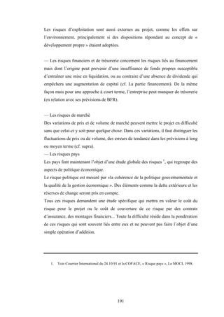 191
Les risques d’exploitation sont aussi externes au projet, comme les effets sur
l’environnement, principalement si des dispositions répondant au concept de «
développement propre » étaient adoptées.
— Les risques financiers et de trésorerie concernent les risques liés au financement
mais dont l’origine peut provenir d’une insuffisance de fonds propres susceptible
d’entraîner une mise en liquidation, ou au contraire d’une absence de dividende qui
empêchera une augmentation de capital (cf. La partie financement). De la même
façon mais pour une approche à court terme, l’entreprise peut manquer de trésorerie
(en relation avec ses prévisions de BFR).
— Les risques de marché
Des variations de prix et de volume de marché peuvent mettre le projet en difficulté
sans que celui-ci y soit pour quelque chose. Dans ces variations, il faut distinguer les
fluctuations de prix ou de volume, des erreurs de tendance dans les prévisions à long
ou moyen terme (cf. supra).
— Les risques pays
Les pays font maintenant l’objet d’une étude globale des risques 1
, qui regroupe des
aspects de politique économique.
Le risque politique est mesuré par «la cohérence de la politique gouvernementale et
la qualité de la gestion économique ». Des éléments comme la dette extérieure et les
réserves de change seront pris en compte.
Tous ces risques demandent une étude spécifique qui mettra en valeur le coût du
risque pour le projet ou le coût de couverture de ce risque par des contrats
d’assurance, des montages financiers... Toute la difficulté réside dans la pondération
de ces risques qui sont souvent liés entre eux et ne peuvent pas faire l’objet d’une
simple opération d’addition.
1. Voir Courrier International du 24.10.91 et la COFACE, « Risque pays », Le MOCI, 1998.
 