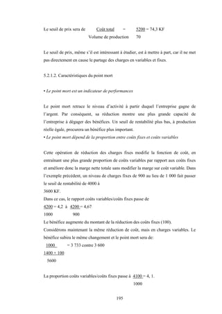 195
Le seuil de prix sera de Coût total = 5200 = 74,3 KF
Volume de production 70
Le seuil de prix, même s’il est intéressant à étudier, est à mettre à part, car il ne met
pas directement en cause le partage des charges en variables et fixes.
5.2.1.2. Caractéristiques du point mort
• Le point mort est un indicateur de performances
Le point mort retrace le niveau d’activité à partir duquel l’entreprise gagne de
l’argent. Par conséquent, sa réduction montre une plus grande capacité de
l’entreprise à dégager des bénéfices. Un seuil de rentabilité plus bas, à production
réelle égale, procurera un bénéfice plus important.
• Le point mort dépend de la proportion entre coûts fixes et coûts variables
Cette opération de réduction des charges fixes modifie la fonction de coût, en
entraînant une plus grande proportion de coûts variables par rapport aux coûts fixes
et améliore donc la marge nette totale sans modifier la marge sur coût variable. Dans
l’exemple précédent, un niveau de charges fixes de 900 au lieu de 1 000 fait passer
le seuil de rentabilité de 4000 à
3600 KF.
Dans ce cas, le rapport coûts variables/coûts fixes passe de
4200 = 4,2 à 4200 = 4,67
1000 900
Le bénéfice augmente du montant de la réduction des coûts fixes (100).
Considérons maintenant la même réduction de coût, mais en charges variables. Le
bénéfice subira le même changement et le point mort sera de:
1000 = 3 733 contre 3 600
1400 + 100
5600
La proportion coûts variables/coûts fixes passe à 4100 = 4, 1.
1000
 
