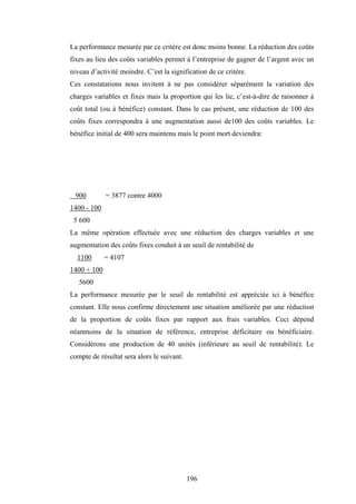 196
La performance mesurée par ce critère est donc moins bonne. La réduction des coûts
fixes au lieu des coûts variables permet à l’entreprise de gagner de l’argent avec un
niveau d’activité moindre. C’est la signification de ce critère.
Ces constatations nous invitent à ne pas considérer séparément la variation des
charges variables et fixes mais la proportion qui les lie, c’est-à-dire de raisonner à
coût total (ou à bénéfice) constant. Dans le cas présent, une réduction de 100 des
coûts fixes correspondra à une augmentation aussi de100 des coûts variables. Le
bénéfice initial de 400 sera maintenu mais le point mort deviendra:
900 = 3877 contre 4000
1400 - 100
5 600
La même opération effectuée avec une réduction des charges variables et une
augmentation des coûts fixes conduit à un seuil de rentabilité de
1100 = 4107
1400 + 100
5600
La performance mesurée par le seuil de rentabilité est appréciée ici à bénéfice
constant. Elle nous confirme directement une situation améliorée par une réduction
de la proportion de coûts fixes par rapport aux frais variables. Ceci dépend
néanmoins de la situation de référence, entreprise déficitaire ou bénéficiaire.
Considérons une production de 40 unités (inférieure au seuil de rentabilité). Le
compte de résultat sera alors le suivant.
 