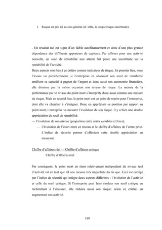 199
1. Risque est pris ici au sens général (cf. infra, le couple risque-incertitude).
. Un résultat nul est signe d’un faible autofinancement et donc d’une plus grande
dépendance des différents apporteurs de capitaux. Par ailleurs pour une activité
nouvelle, un seuil de rentabilité non atteint fait peser une incertitude sur la
rentabilité de l’activité.
Deux aspects sont liés à ce critère comme indicateur de risque. En premier lieu, nous
l’avons vu précédemment, si l’entreprise en abaissant son seuil de rentabilité
améliore sa capacité à gagner de l’argent et donc aussi son autonomie financière,
elle diminue par la même occasion son niveau de risque. La mesure de la
performance par le niveau du point mort s’interprète donc aussi comme une mesure
du risque. Mais en second lieu, le point mort est un point de repère pour l’entreprise,
dont elle va chercher à s’éloigner. Donc en appréciant sa position par rapport au
point mort, l’entreprise va mesurer l’évolution de son risque. Il y a bien une double
appréciation du seuil de rentabilité:
— l’évolution de son niveau (proportion entre coûts variables et fixes);
— l’évolution de l’écart entre ce niveau et le chiffre d’affaires de l’entre prise.
L’indice de sécurité permet d’effectuer cette double appréciation en
mesurant:
Chiffre d’affaires réel — Chiffre d’affaires critique
Chiffre d’affaires réel
Par conséquent, le point mort en étant relativement indépendant du niveau réel
d’activité est en tant que tel une mesure très imparfaite du ris que. Ceci est corrigé
par l’indice de sécurité qui intègre deux aspects différents : l’évolution de l’activité
et celle du seuil critique. Si l’entreprise peut faire évoluer son seuil critique en
recherchant à l’abaisser, elle réduira aussi son risque, selon ce critère, en
augmentant son activité.
 