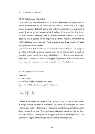 200
5.2.2. Flexibilité et élasticité
5.2.2.1. Définition de la flexibilité
La flexibilité des charges est un concept qui s’est développé avec l’apparition de
baisses systématiques ou de fluctuations de l’activité faisant suite à la longue
période d’expansion de l’après-guerre. Elle traduit pour une entre prise sa capacité à
adapter le niveau de ses charges à celui du volume de la production. Une bonne
flexibilité permettra à l’entreprise de dégager des bénéfices, même en cas de baisse
d’activité. Elle s’exprime par la proportion de charges variables par rapport au
chiffre d’affaires ou au coût total. Nous retrouvons donc le découpage précédent
entre éléments fixes et variables.
Une amélioration de flexibilité sera obtenue avec davantage de coûts variables pour
un même coût total, ce qui se traduira aussi par un abaisse ment du seuil de
rentabilité dans le cas où l’entreprise est bénéficiaire. Les deux notions vont dans le
même sens. Toutefois, au lieu de développer les propriétés de la flexibilité, nous
allons introduire un concept très voisin mais plus riche, celui d’élasticité.
5.2.2.2, Définition de l’élasticité
En posant
y = marge nette;
x = chiffre d’affaires ou volume des ventes;
E y/x = élasticité du résultat par rapport à l’activité.
L’élasticité du résultat par rapport à l’activité est le rapport des variations relatives
de marge nette et de chiffre d’affaires (ou de volume de vente) pour une faible
variation des ventes. Elle mesure la variation de résultat (marge nette) qui résulte
d’une variation des ventes. Elle est aussi égale à la marge sur coût variable par franc
de chiffre d’affaires ( multipliée par le rapport de l’activité à la marge nette. C’est
également le rapport entre la marge sur coût variable et la marge nette.
 