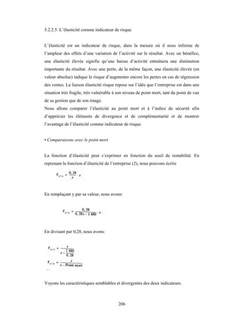 206
5.2.2.5. L’élasticité comme indicateur de risque
L’élasticité est un indicateur de risque, dans la mesure où il nous informe de
l’ampleur des effets d’une variation de l’activité sur le résultat. Avec un bénéfice,
une élasticité élevée signifie qu’une baisse d’activité entraînera une diminution
importante du résultat. Avec une perte, de la même façon, une élasticité élevée (en
valeur absolue) indique le risque d’augmenter encore les pertes en cas de régression
des ventes. La liaison élasticité risque repose sur l’idée que l’entreprise est dans une
situation très fragile, très vulnérable à son niveau de point mort, tant du point de vue
de sa gestion que de son image.
Nous allons comparer l’élasticité au point mort et à l’indice de sécurité afin
d’apprécier les éléments de divergence et de complémentarité et de montrer
l’avantage de l’élasticité comme indicateur de risque.
• Comparaisons avec le point mort
La fonction d’élasticité peut s’exprimer en fonction du seuil de rentabilité. En
reprenant la fonction d’élasticité de l’entreprise (2), nous pouvons écrire
En remplaçant y par sa valeur, nous avons:
En divisant par 0,28, nous avons:
Voyons les caractéristiques semblables et divergentes des deux indicateurs.
 