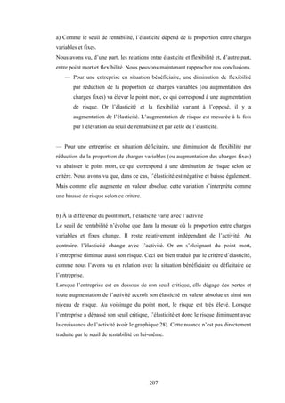 207
a) Comme le seuil de rentabilité, l’élasticité dépend de la proportion entre charges
variables et fixes.
Nous avons vu, d’une part, les relations entre élasticité et flexibilité et, d’autre part,
entre point mort et flexibilité. Nous pouvons maintenant rapprocher nos conclusions.
— Pour une entreprise en situation bénéficiaire, une diminution de flexibilité
par réduction de la proportion de charges variables (ou augmentation des
charges fixes) va élever le point mort, ce qui correspond à une augmentation
de risque. Or l’élasticité et la flexibilité variant à l’opposé, il y a
augmentation de l’élasticité. L’augmentation de risque est mesurée à la fois
par l’élévation du seuil de rentabilité et par celle de l’élasticité.
— Pour une entreprise en situation déficitaire, une diminution de flexibilité par
réduction de la proportion de charges variables (ou augmentation des charges fixes)
va abaisser le point mort, ce qui correspond à une diminution de risque selon ce
critère. Nous avons vu que, dans ce cas, l’élasticité est négative et baisse également.
Mais comme elle augmente en valeur absolue, cette variation s’interprète comme
une hausse de risque selon ce critère.
b) À la différence du point mort, l’élasticité varie avec l’activité
Le seuil de rentabilité n’évolue que dans la mesure où la proportion entre charges
variables et fixes change. Il reste relativement indépendant de l’activité. Au
contraire, l’élasticité change avec l’activité. Or en s’éloignant du point mort,
l’entreprise diminue aussi son risque. Ceci est bien traduit par le critère d’élasticité,
comme nous l’avons vu en relation avec la situation bénéficiaire ou déficitaire de
l’entreprise.
Lorsque l’entreprise est en dessous de son seuil critique, elle dégage des pertes et
toute augmentation de l’activité accroît son élasticité en valeur absolue et ainsi son
niveau de risque. Au voisinage du point mort, le risque est très élevé. Lorsque
l’entreprise a dépassé son seuil critique, l’élasticité et donc le risque diminuent avec
la croissance de l’activité (voir le graphique 28). Cette nuance n’est pas directement
traduite par le seuil de rentabilité en lui-même.
 