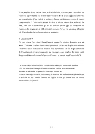 212
Il est possible de se référer à une activité similaire existante pour con naître les
variations (quotidiennes ou même mensuelles) du BFR. Ceci suppose néanmoins
une neutralisation d’une part de la tendance, d’autre part des mouvements de nature
exceptionnelle 3
. Cette étude permet de fixer le niveau moyen (ou probable) du
BFR, ainsi que la fluctuation qui lui est attachée (écart type ou coefficient de
variation). Ce niveau sera le BFR normatif, qui nous l’avons vu, servira de référence
à la détermination du fonds de roulement nécessaire.
2) Le coût du BFR
Ce coût pourra être estimé financièrement lorsque le montage financier sera au
point. C’est donc celui du financement permanent qui revient le plus cher et dont
l’entreprise devra solliciter des tranches plus importantes. En cas de plafonnement
de l’endettement, il serait nécessaire de renoncer à des emplois de fonds (coût
d’opportunité) dont la rentabilité permet d’estimer le coût du supplément de BFR.
1. Ces concepts d’internalisation et externalisation des risques seront repris plus loin.
2. Le flux de référence sera par exemple le chiffre d’affaires. Nous aurons alors:
trésorerie de précaution = (jours/360) × chiffre d’affaires HT.
3.Dans le sens anglo-saxon de extraordinary, c’est-à-dire des événements exceptionnels qui
ne relèvent pas de l’activité courante par rapport à ceux qui entrent dans les risques
d’exploitation (exceptional).
 