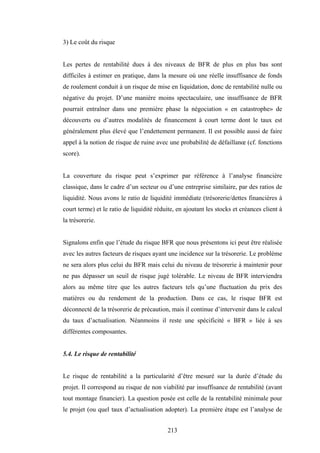 213
3) Le coût du risque
Les pertes de rentabilité dues à des niveaux de BFR de plus en plus bas sont
difficiles à estimer en pratique, dans la mesure où une réelle insuffisance de fonds
de roulement conduit à un risque de mise en liquidation, donc de rentabilité nulle ou
négative du projet. D’une manière moins spectaculaire, une insuffisance de BFR
pourrait entraîner dans une première phase la négociation « en catastrophe» de
découverts ou d’autres modalités de financement à court terme dont le taux est
généralement plus élevé que l’endettement permanent. Il est possible aussi de faire
appel à la notion de risque de ruine avec une probabilité de défaillanœ (cf. fonctions
score).
La couverture du risque peut s’exprimer par référence à l’analyse financière
classique, dans le cadre d’un secteur ou d’une entreprise similaire, par des ratios de
liquidité. Nous avons le ratio de liquidité immédiate (trésorerie/dettes financières à
court terme) et le ratio de liquidité réduite, en ajoutant les stocks et créances client à
la trésorerie.
Signalons enfin que l’étude du risque BFR que nous présentons ici peut être réalisée
avec les autres facteurs de risques ayant une incidence sur la trésorerie. Le problème
ne sera alors plus celui du BFR mais celui du niveau de trésorerie à maintenir pour
ne pas dépasser un seuil de risque jugé tolérable. Le niveau de BFR interviendra
alors au même titre que les autres facteurs tels qu’une fluctuation du prix des
matières ou du rendement de la production. Dans ce cas, le risque BFR est
déconnecté de la trésorerie de précaution, mais il continue d’intervenir dans le calcul
du taux d’actualisation. Néanmoins il reste une spécificité « BFR » liée à ses
différentes composantes.
5.4. Le risque de rentabilité
Le risque de rentabilité a la particularité d’être mesuré sur la durée d’étude du
projet. Il correspond au risque de non viabilité par insuffisance de rentabilité (avant
tout montage financier). La question posée est celle de la rentabilité minimale pour
le projet (ou quel taux d’actualisation adopter). La première étape est l’analyse de
 