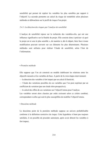 214
sensibilité qui permet de repérer les variables les plus sensibles par rapport à
l’objectif. La seconde permettra un calcul du risque de rentabilité selon plusieurs
méthodes et débouchera sur le profil de risque d’un projet.
5.4.1. La détection des risques par l’analyse de sensibilité
L’analyse de sensibilité repose sur la recherche des variables-clés, qui ont une
influence significative sur la finalité du projet. Elle consiste donc à préciser «à quoi
le projet est et sera le plus sensible », de manière à, dès le départ, faire face à toute
modification pouvant survenir sur ces éléments les plus déterminants. Plusieurs
méthodes sont utilisées pour réaliser l’étude de sensibilité, selon l’état de
l’information.
• Première méthode
Elle suppose que l’on ait construit un modèle établissant les relations entre les
objectifs mesurés et les variables de base. A partir de là, trois étapes interviennent:
— la détection des variables à fort impact par un calcul d’élasticité;
— l’étude des variations possibles de ces variables que l’on peut exprimer par un
coefficient de variation (par une étude rétro-prospective);
— le calcul des effets de ces variations sur l’objectif retenu pour l’analyse.
Les variables seront alors classées par ordre croissant selon ce critère combiné,
correspondant à celles qui sont le plus susceptibles de modifier l’objectif retenu.
• Deuxième méthode
Le deuxième point de la première méthode suppose un univers probabilisable
conforme à la définition restrictive du risque. Cette hypothèse n’étant pas toujours
satisfaite, il est possible de procéder autrement, après avoir détecté les variables à
fort impact,
 