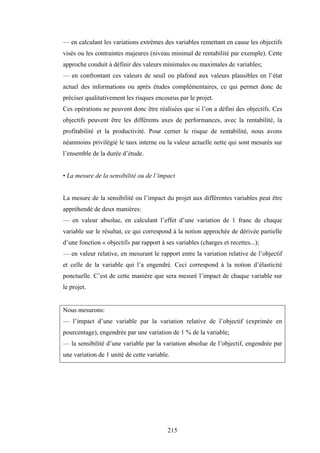 215
— en calculant les variations extrêmes des variables remettant en cause les objectifs
visés ou les contraintes majeures (niveau minimal de rentabilité par exemple). Cette
approche conduit à définir des valeurs minimales ou maximales de variables;
— en confrontant ces valeurs de seuil ou plafond aux valeurs plausibles en l’état
actuel des informations ou après études complémentaires, ce qui permet donc de
préciser qualitativement les risques encourus par le projet.
Ces opérations ne peuvent donc être réalisées que si l’on a défini des objectifs. Ces
objectifs peuvent être les différents axes de performances, avec la rentabilité, la
profitabilité et la productivité. Pour cerner le risque de rentabilité, nous avons
néanmoins privilégié le taux interne ou la valeur actuelle nette qui sont mesurés sur
l’ensemble de la durée d’étude.
• La mesure de la sensibilité ou de l’impact
La mesure de la sensibilité ou l’impact du projet aux différentes variables peut être
appréhendé de deux manières:
— en valeur absolue, en calculant l’effet d’une variation de 1 franc de chaque
variable sur le résultat, ce qui correspond à la notion approchée de dérivée partielle
d’une fonction « objectif» par rapport à ses variables (charges et recettes...);
— en valeur relative, en mesurant le rapport entre la variation relative de l’objectif
et celle de la variable qui l’a engendré. Ceci correspond à la notion d’élasticité
ponctuelle. C’est de cette manière que sera mesuré l’impact de chaque variable sur
le projet.
Nous mesurons:
— l’impact d’une variable par la variation relative de l’objectif (exprimée en
pourcentage), engendrée par une variation de 1 % de la variable;
— la sensibilité d’une variable par la variation absolue de l’objectif, engendrée par
une variation de 1 unité de cette variable.
 