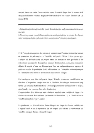 217
amenée à souvent varier. Cette variation est un facteur de risque dans la mesure où à
chaque moment les résultats du projet vont varier selon les valeurs atteintes (cf. Le
risque BFR).
1. Cette distinction impact/sensibilité résulte d’une traduction anglo-saxonne qui peut ne pas
être faite.
2. Nous avons vu par exemple l’appréciation de cette incertitude sur le montant des charges
selon le stade des études réalisées (cf. infra les méthodes d’estimation des charges).
3) À l’opposé, nous aurons les erreurs de tendance que l’on peut commettre (erreur
de production, de prix moyen...). Faut-il les intégrer ici ? Il est évident que ce type
d’erreurs est fréquent dans les projets. Mais les prendre en tant que telles c’est
mésestimer les capacités d’adaptation en cours de réalisation. Ainsi, une production
réduite de moitié n’aura pas l’impact que l’on va mathématiquement mesurer à
partir du modèle de production établi initialement, car l’entreprise ne manquera pas
de s’adapter à cette erreur de prévision en réduisant ses charges.
Par conséquent pour bien intégrer ce risque, il faudra prendre en considération les
réactions d’adaptation, compte tenu de la flexibilité des charges à moyen et long
terme. Ce sera une étude spécifique à réaliser pour mesurer correctement ce risque,
dans le cadre par exemple d’un arbre de décision.
En conclusion, deux éléments sont à intégrer au choix des variables à risque : le
niveau de variation de la variable (incertitude ou fluctuation. - -) et l’élasticité de la
variable en relation avec l’objectif.
Le produit de ces deux éléments donne l’impact du risque de chaque variable sur
l’objectif final. C’est l’importance de cet impact qui servira à sélectionner les
variables à risque. Reste à calculer le risque.
 