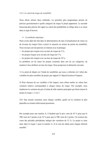 218
5.4.2. Le calcul du risque de rentabilité
Nous allons utiliser deux méthodes. La première plus pragmatique permet de
préciser grossièrement à quelle catégorie de risque le projet appartient. La seconde
beaucoup plus précise fait appel au calcul des probabilités et oblige donc à se situer
dans ce type d’univers.
ƒ La méthode empirique
Nous avons déjà fait état dans la détermination du taux d’actualisation de zones ou
de niveaux de risques fixés a priori et mesurés en termes de points de rentabilité.
Trois niveaux ont été précisés en relation avec la pratique:
— les projets peu risqués avec un taux de risque de 2 %;
— les projets risqués avec un taux de risque de 5 %;
— les projets très risqués avec un taux de risque de 10 %.
Le problème est de situer les projets examinés dans une de ces catégories, de
manière à leur attribuer un taux de risque. Nous proposons la démarche suivante.
1) Le point de départ est l’étude de sensibilité, qui nous a informés (cf. infra) des
variables les plus sensibles du projet, par rapport à l’objectif (notion d’impact).
2) Pour chacune de ces variables à fort impact, nous allons mettre en valeur leur
variation relative correspondant à chaque classe de risque. Par exemple, nous
étudierons la variation du prix d’achat de telle matière principale qui ferait classer le
projet en risque 1, 2 ou 3.
3)11 faut ensuite examiner, pour chaque variable, quelle est la variation la plus
plausible en restant relativement pessimiste.
Par exemple pour une matière A, il faudrait que le prix varie de 45 % pour que le
TIR varie de 5 points et de 18 % pour que le TIR varie de 2 points. Un examen des
cours des périodes précédentes indique des variations de 12 %. Le projet se situe
donc dans le risque 1 pour la matière A. Il en sera de même pour chaque élément
sensible 1
 