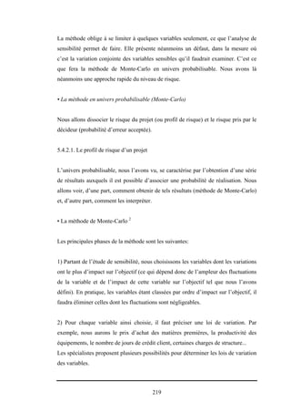 219
La méthode oblige à se limiter à quelques variables seulement, ce que l’analyse de
sensibilité permet de faire. Elle présente néanmoins un défaut, dans la mesure où
c’est la variation conjointe des variables sensibles qu’il faudrait examiner. C’est ce
que fera la méthode de Monte-Carlo en univers probabilisable. Nous avons là
néanmoins une approche rapide du niveau de risque.
• La méthode en univers probabilisable (Monte-Carlo)
Nous allons dissocier le risque du projet (ou profil de risque) et le risque pris par le
décideur (probabilité d’erreur acceptée).
5.4.2.1. Le profil de risque d’un projet
L’univers probabilisable, nous l’avons vu, se caractérise par l’obtention d’une série
de résultats auxquels il est possible d’associer une probabilité de réalisation. Nous
allons voir, d’une part, comment obtenir de tels résultats (méthode de Monte-Carlo)
et, d’autre part, comment les interpréter.
• La méthode de Monte-Carlo 2
Les principales phases de la méthode sont les suivantes:
1) Partant de l’étude de sensibilité, nous choisissons les variables dont les variations
ont le plus d’impact sur l’objectif (ce qui dépend donc de l’ampleur des fluctuations
de la variable et de l’impact de cette variable sur l’objectif tel que nous l’avons
défini). En pratique, les variables étant classées par ordre d’impact sur l’objectif, il
faudra éliminer celles dont les fluctuations sont négligeables.
2) Pour chaque variable ainsi choisie, il faut préciser une loi de variation. Par
exemple, nous aurons le prix d’achat des matières premières, la productivité des
équipements, le nombre de jours de crédit client, certaines charges de structure...
Les spécialistes proposent plusieurs possibilités pour déterminer les lois de variation
des variables.
 